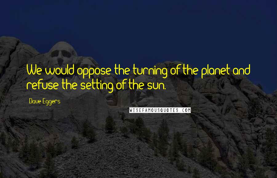 Dave Eggers Quotes: We would oppose the turning of the planet and refuse the setting of the sun.