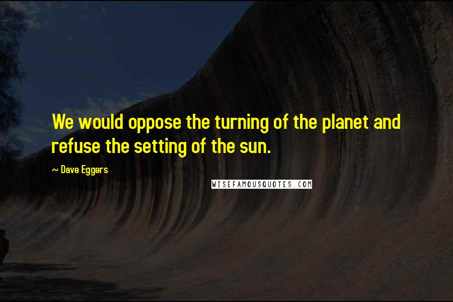 Dave Eggers Quotes: We would oppose the turning of the planet and refuse the setting of the sun.