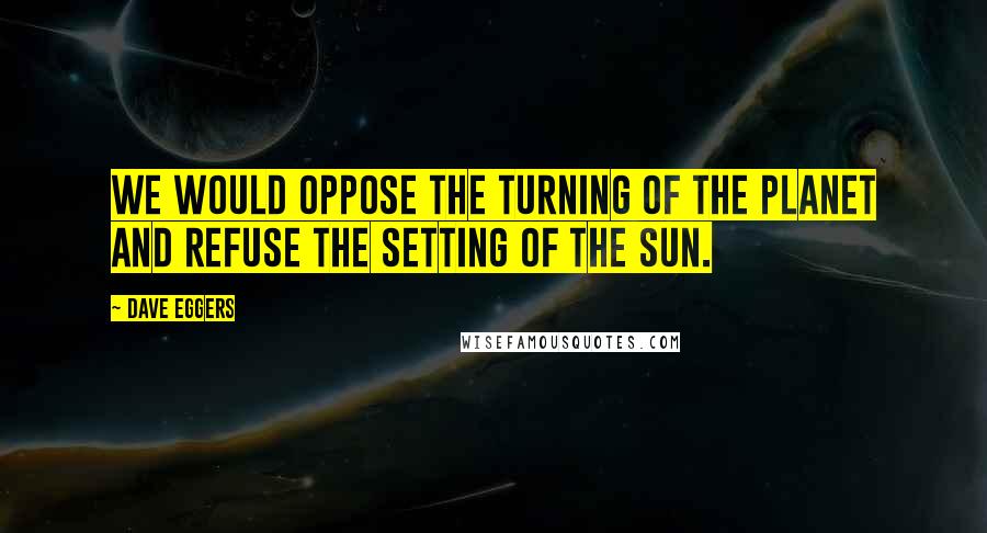 Dave Eggers Quotes: We would oppose the turning of the planet and refuse the setting of the sun.