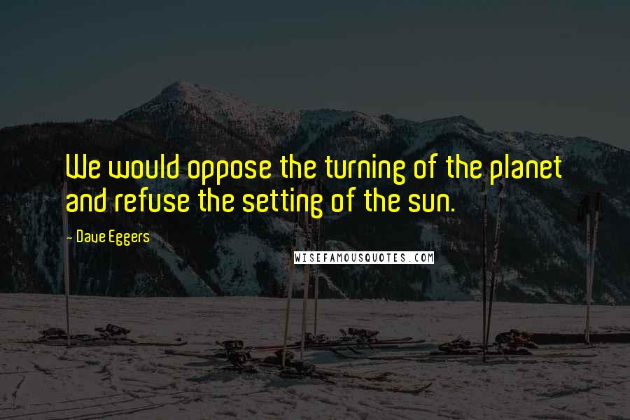 Dave Eggers Quotes: We would oppose the turning of the planet and refuse the setting of the sun.