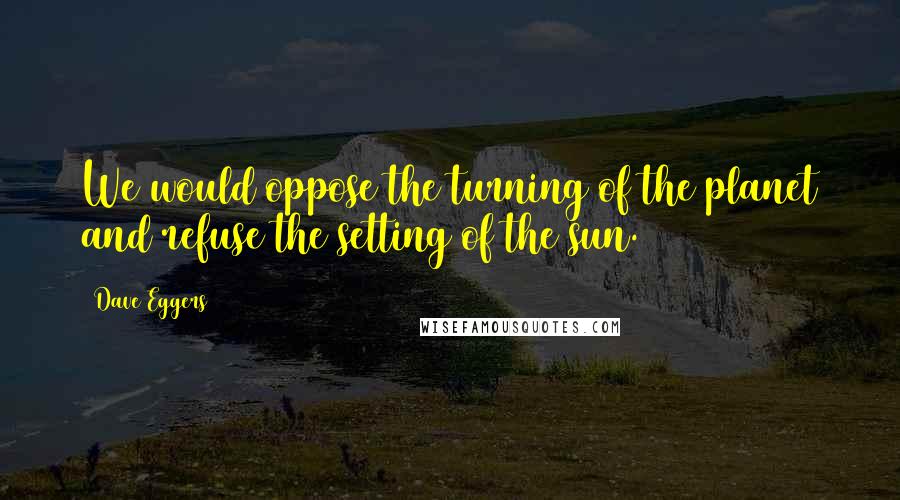 Dave Eggers Quotes: We would oppose the turning of the planet and refuse the setting of the sun.