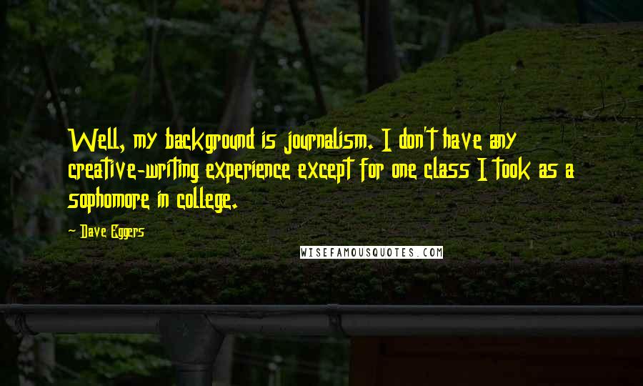 Dave Eggers Quotes: Well, my background is journalism. I don't have any creative-writing experience except for one class I took as a sophomore in college.