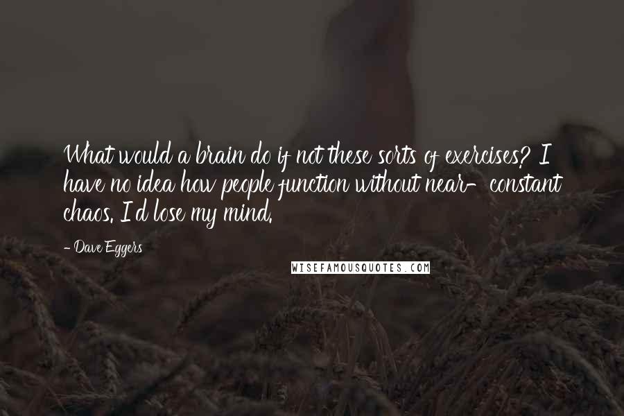 Dave Eggers Quotes: What would a brain do if not these sorts of exercises? I have no idea how people function without near-constant chaos. I'd lose my mind.