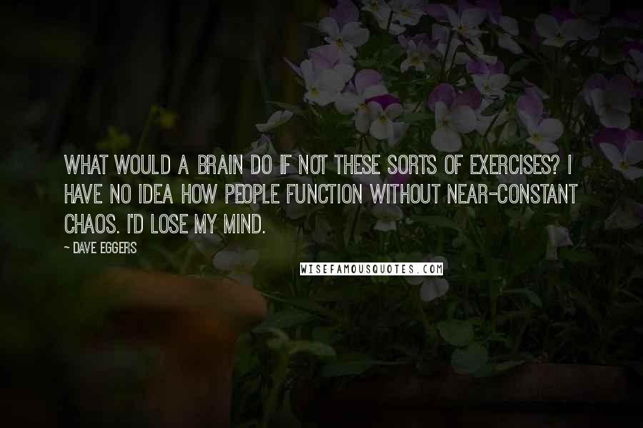 Dave Eggers Quotes: What would a brain do if not these sorts of exercises? I have no idea how people function without near-constant chaos. I'd lose my mind.