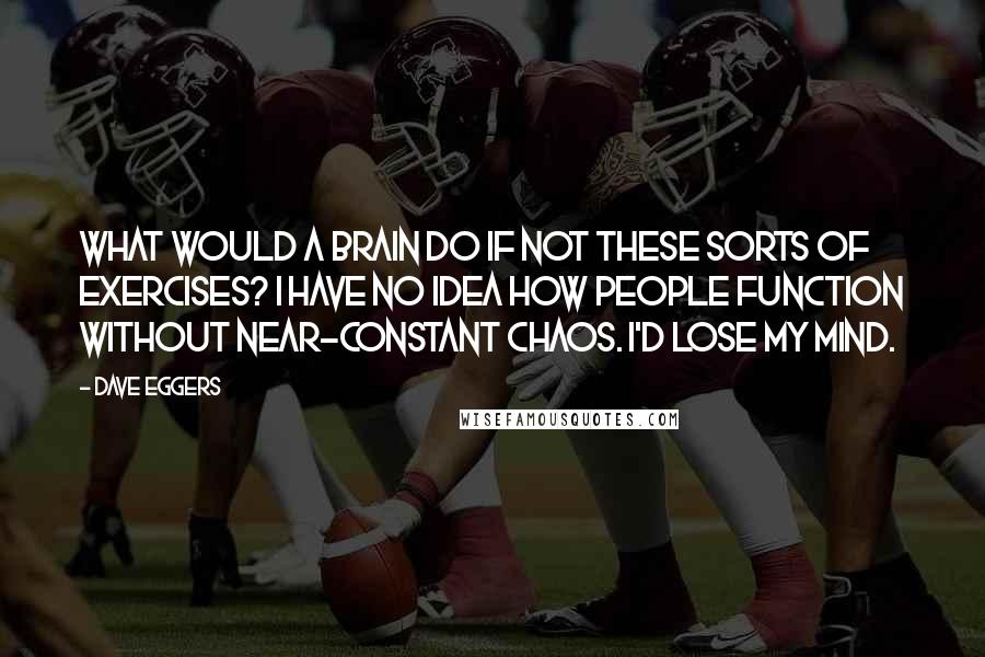 Dave Eggers Quotes: What would a brain do if not these sorts of exercises? I have no idea how people function without near-constant chaos. I'd lose my mind.