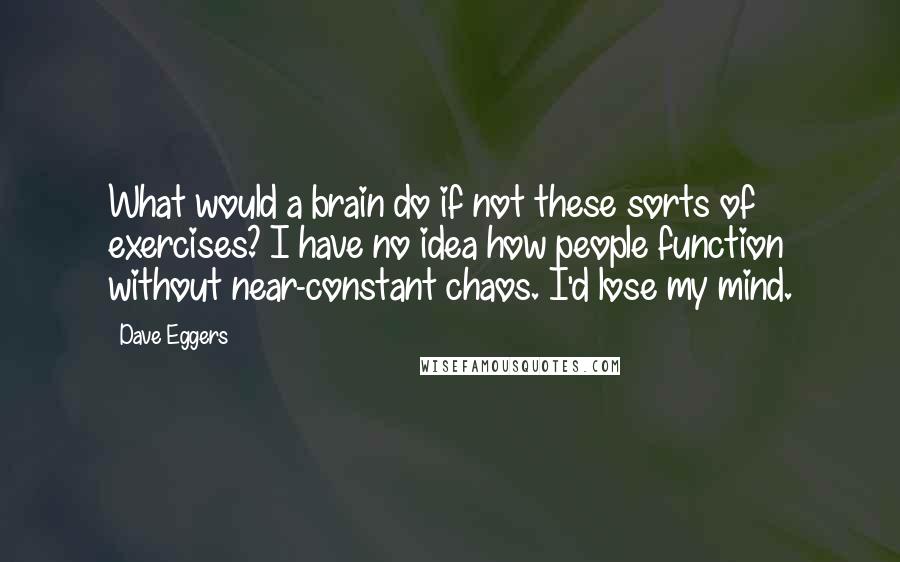 Dave Eggers Quotes: What would a brain do if not these sorts of exercises? I have no idea how people function without near-constant chaos. I'd lose my mind.