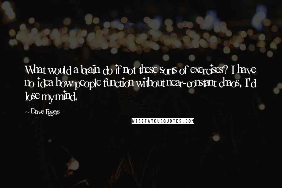 Dave Eggers Quotes: What would a brain do if not these sorts of exercises? I have no idea how people function without near-constant chaos. I'd lose my mind.