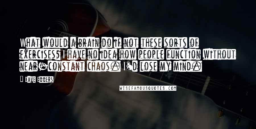 Dave Eggers Quotes: What would a brain do if not these sorts of exercises? I have no idea how people function without near-constant chaos. I'd lose my mind.