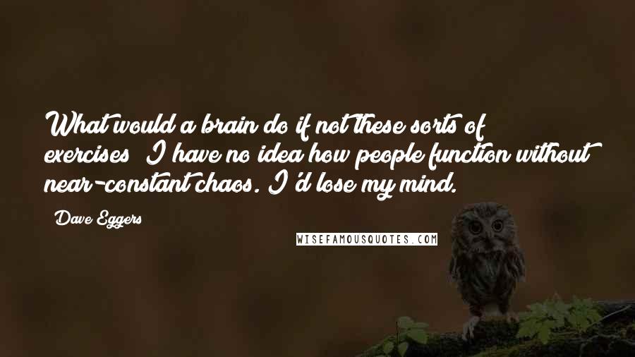 Dave Eggers Quotes: What would a brain do if not these sorts of exercises? I have no idea how people function without near-constant chaos. I'd lose my mind.