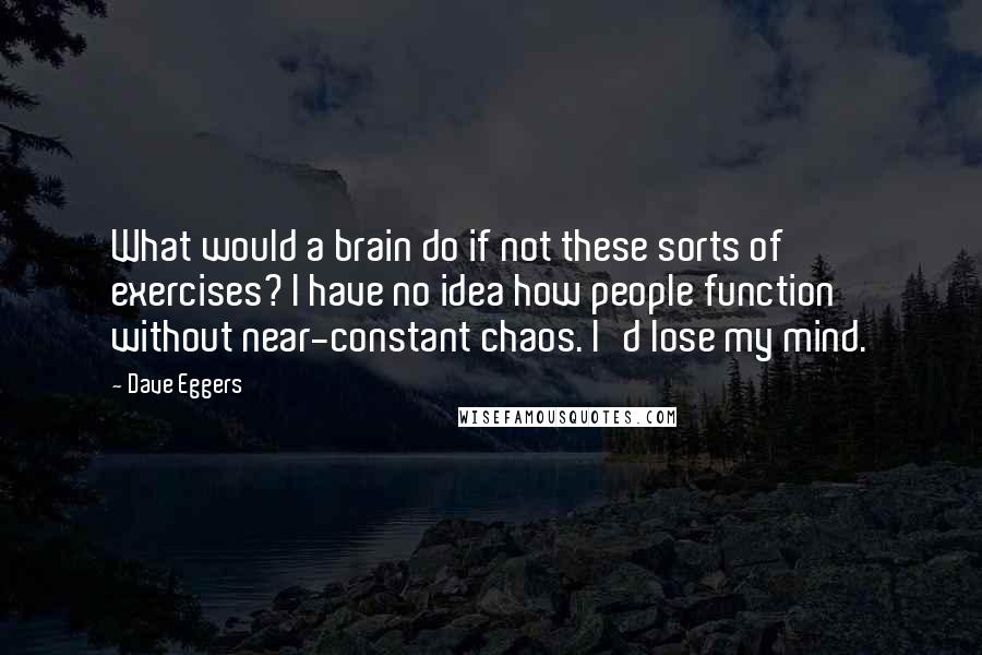 Dave Eggers Quotes: What would a brain do if not these sorts of exercises? I have no idea how people function without near-constant chaos. I'd lose my mind.