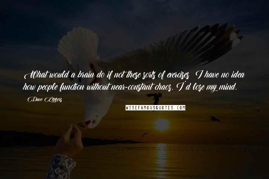 Dave Eggers Quotes: What would a brain do if not these sorts of exercises? I have no idea how people function without near-constant chaos. I'd lose my mind.