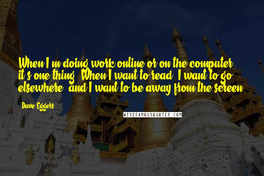 Dave Eggers Quotes: When I'm doing work online or on the computer, it's one thing. When I want to read, I want to go elsewhere, and I want to be away from the screen.