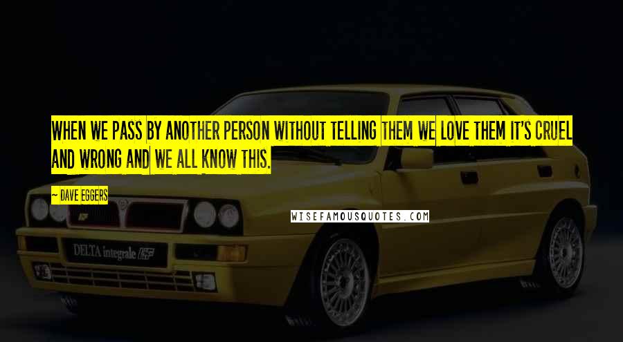 Dave Eggers Quotes: When we pass by another person without telling them we love them it's cruel and wrong and we all know this.