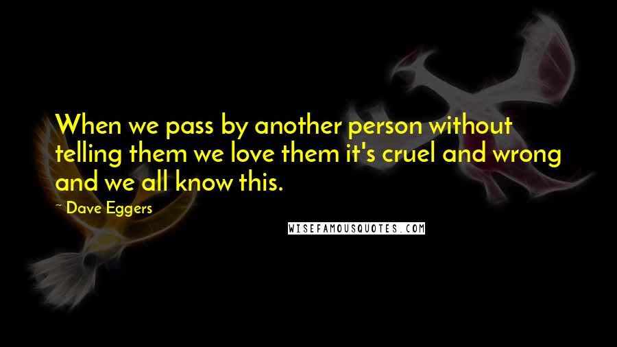Dave Eggers Quotes: When we pass by another person without telling them we love them it's cruel and wrong and we all know this.