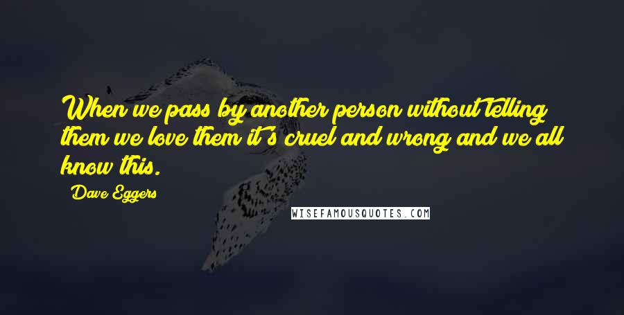 Dave Eggers Quotes: When we pass by another person without telling them we love them it's cruel and wrong and we all know this.