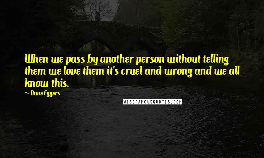 Dave Eggers Quotes: When we pass by another person without telling them we love them it's cruel and wrong and we all know this.