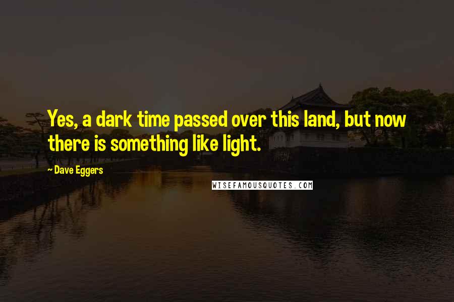 Dave Eggers Quotes: Yes, a dark time passed over this land, but now there is something like light.