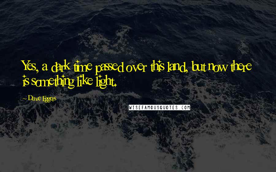 Dave Eggers Quotes: Yes, a dark time passed over this land, but now there is something like light.