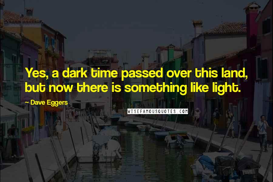 Dave Eggers Quotes: Yes, a dark time passed over this land, but now there is something like light.