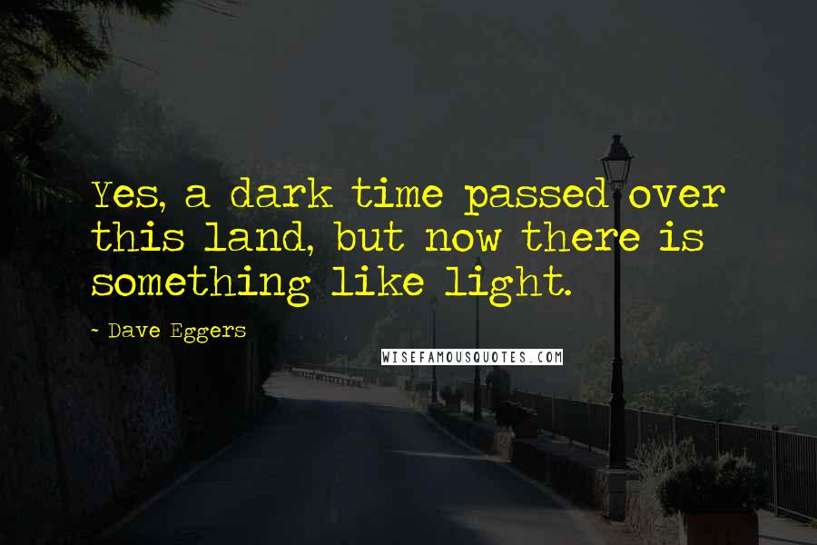 Dave Eggers Quotes: Yes, a dark time passed over this land, but now there is something like light.