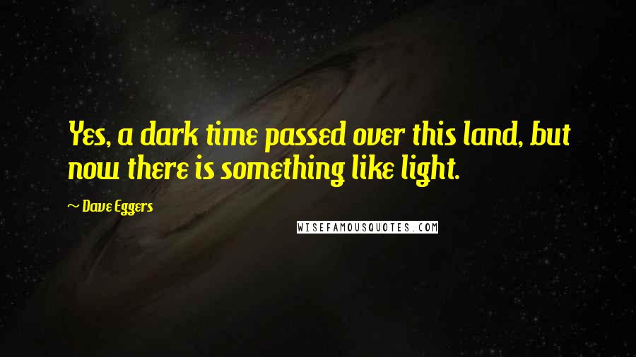 Dave Eggers Quotes: Yes, a dark time passed over this land, but now there is something like light.