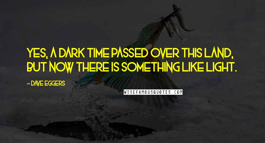 Dave Eggers Quotes: Yes, a dark time passed over this land, but now there is something like light.
