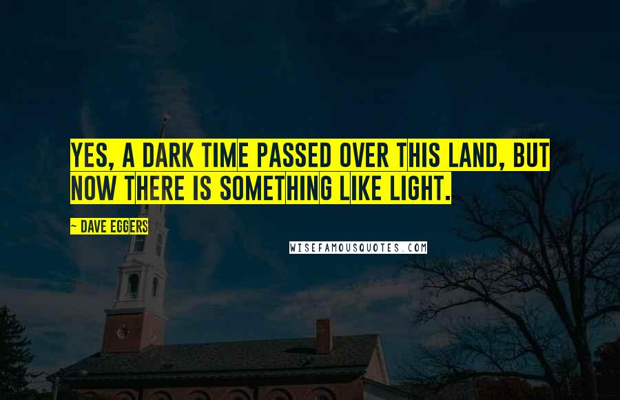 Dave Eggers Quotes: Yes, a dark time passed over this land, but now there is something like light.