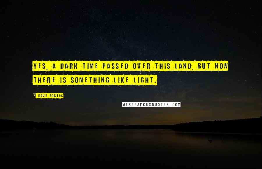 Dave Eggers Quotes: Yes, a dark time passed over this land, but now there is something like light.