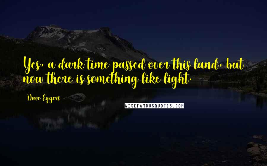 Dave Eggers Quotes: Yes, a dark time passed over this land, but now there is something like light.