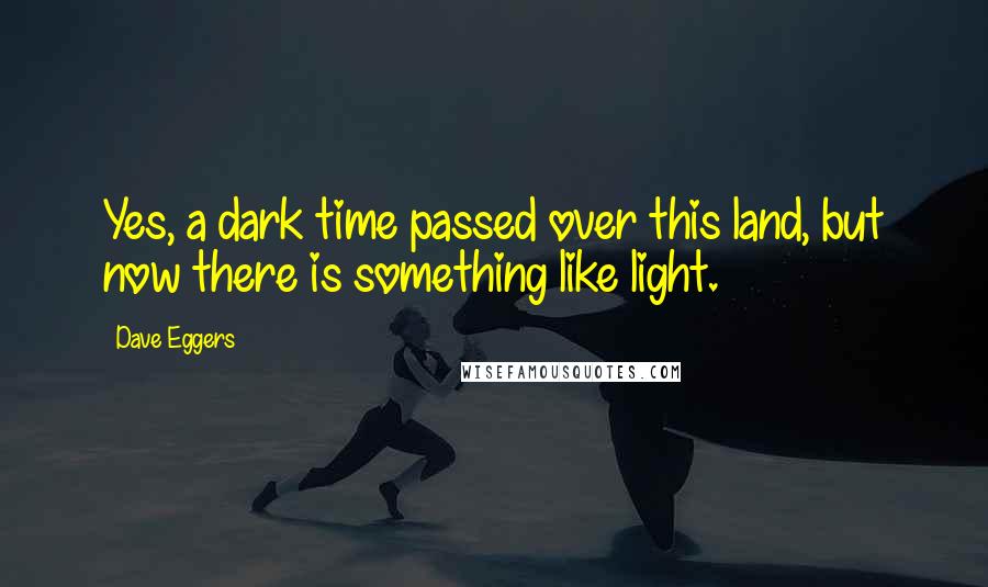 Dave Eggers Quotes: Yes, a dark time passed over this land, but now there is something like light.