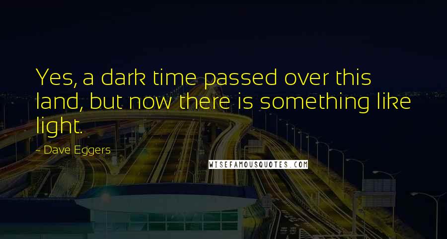 Dave Eggers Quotes: Yes, a dark time passed over this land, but now there is something like light.