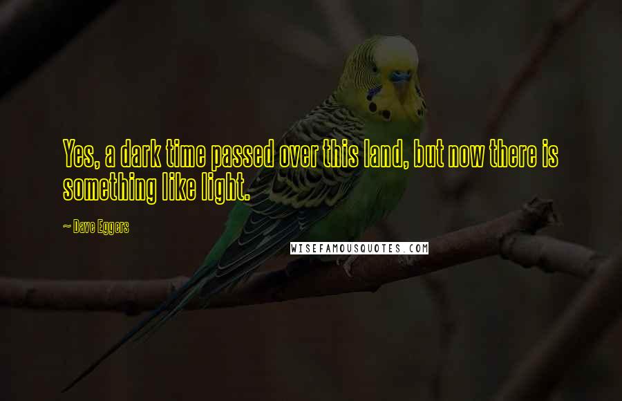 Dave Eggers Quotes: Yes, a dark time passed over this land, but now there is something like light.
