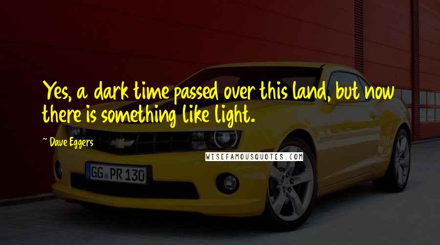 Dave Eggers Quotes: Yes, a dark time passed over this land, but now there is something like light.