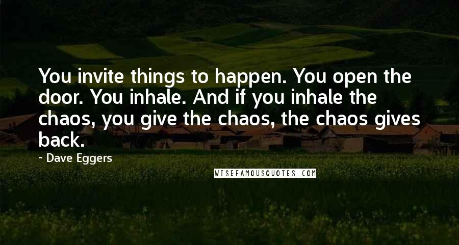 Dave Eggers Quotes: You invite things to happen. You open the door. You inhale. And if you inhale the chaos, you give the chaos, the chaos gives back.