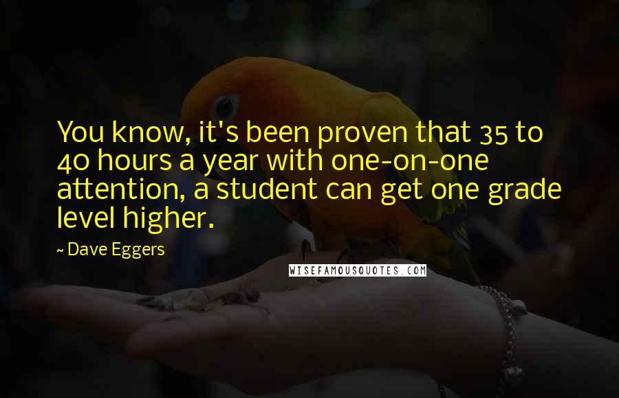 Dave Eggers Quotes: You know, it's been proven that 35 to 40 hours a year with one-on-one attention, a student can get one grade level higher.