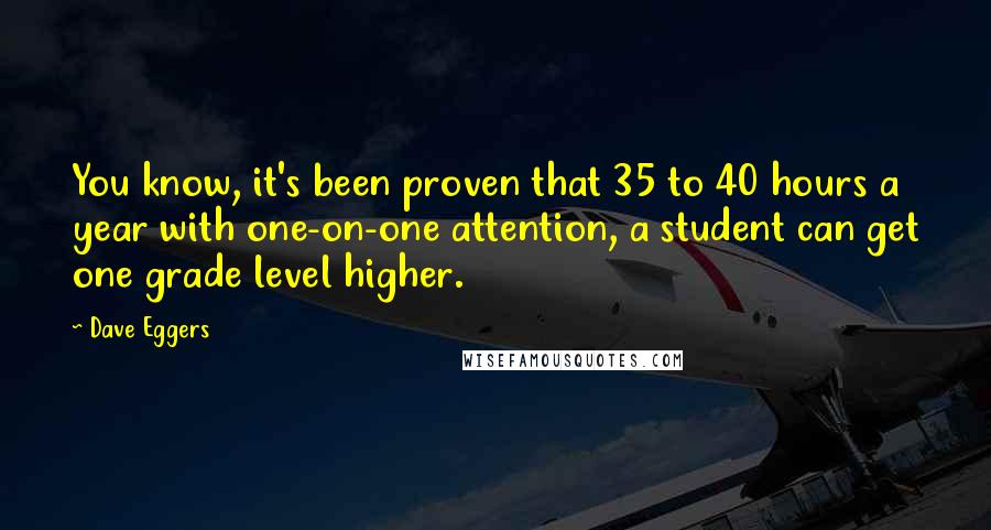 Dave Eggers Quotes: You know, it's been proven that 35 to 40 hours a year with one-on-one attention, a student can get one grade level higher.
