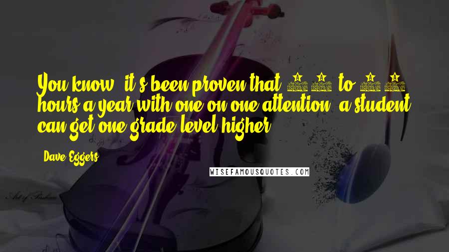 Dave Eggers Quotes: You know, it's been proven that 35 to 40 hours a year with one-on-one attention, a student can get one grade level higher.