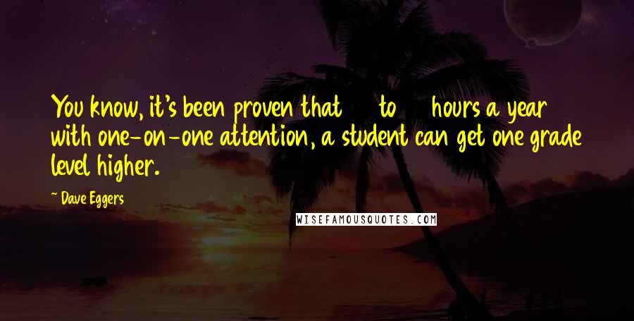 Dave Eggers Quotes: You know, it's been proven that 35 to 40 hours a year with one-on-one attention, a student can get one grade level higher.