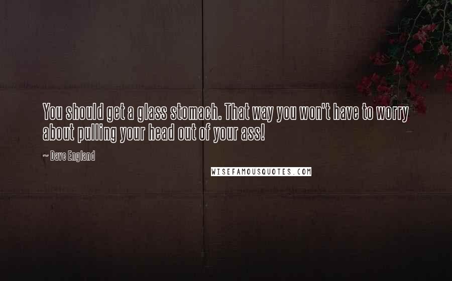 Dave England Quotes: You should get a glass stomach. That way you won't have to worry about pulling your head out of your ass!