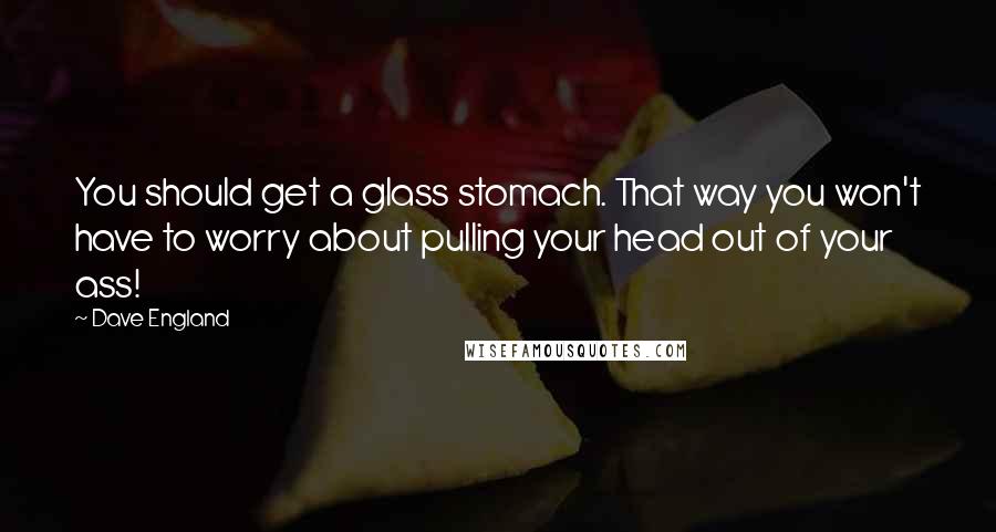 Dave England Quotes: You should get a glass stomach. That way you won't have to worry about pulling your head out of your ass!