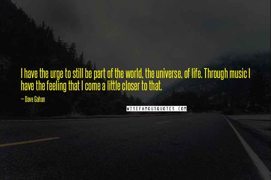 Dave Gahan Quotes: I have the urge to still be part of the world, the universe, of life. Through music I have the feeling that I come a little closer to that.