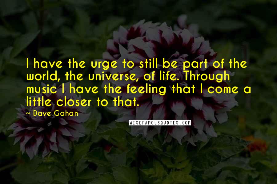 Dave Gahan Quotes: I have the urge to still be part of the world, the universe, of life. Through music I have the feeling that I come a little closer to that.