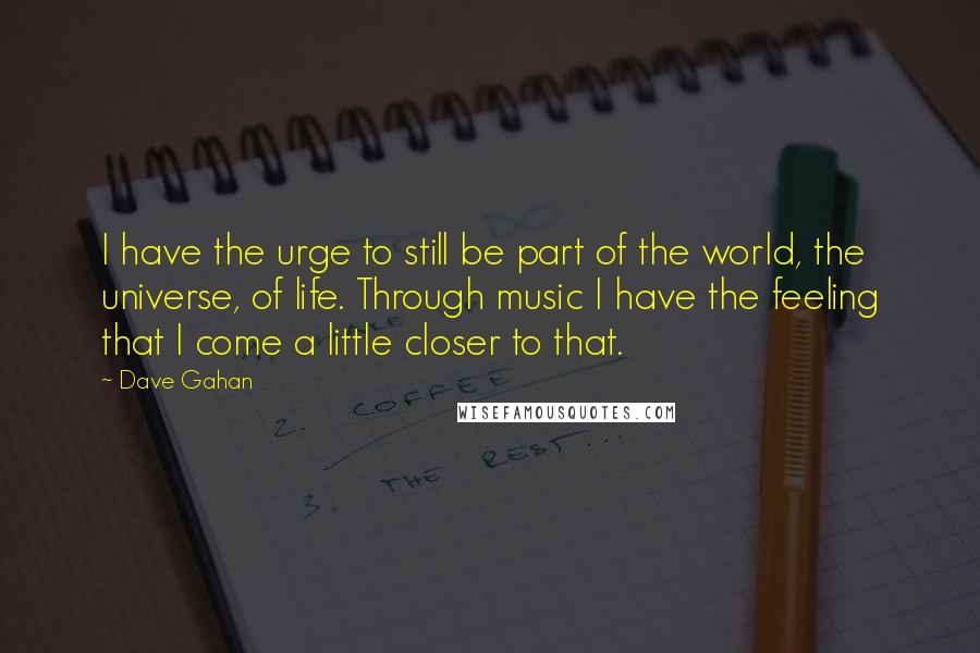 Dave Gahan Quotes: I have the urge to still be part of the world, the universe, of life. Through music I have the feeling that I come a little closer to that.