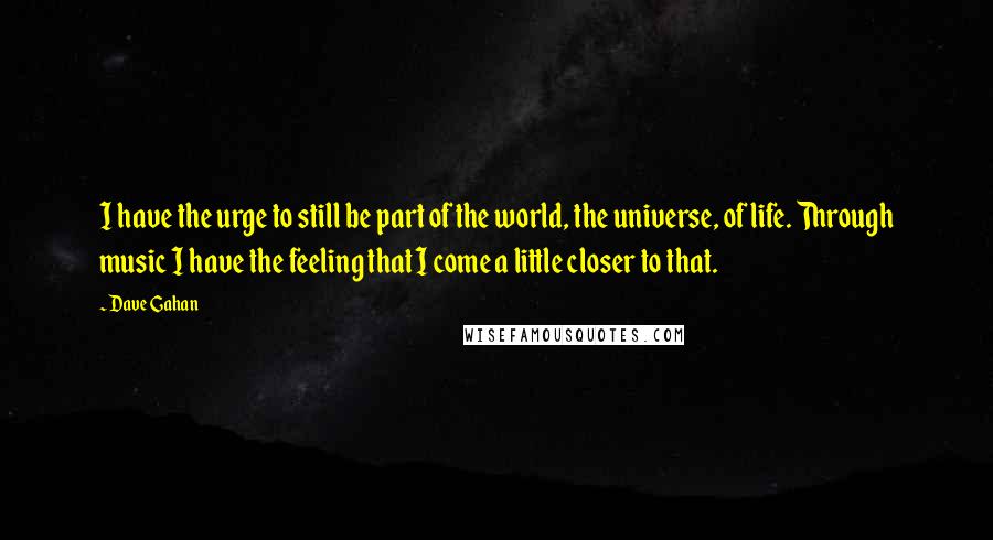 Dave Gahan Quotes: I have the urge to still be part of the world, the universe, of life. Through music I have the feeling that I come a little closer to that.