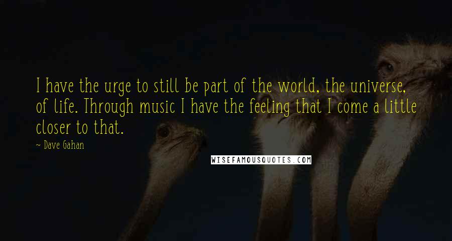 Dave Gahan Quotes: I have the urge to still be part of the world, the universe, of life. Through music I have the feeling that I come a little closer to that.