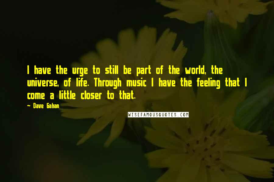 Dave Gahan Quotes: I have the urge to still be part of the world, the universe, of life. Through music I have the feeling that I come a little closer to that.