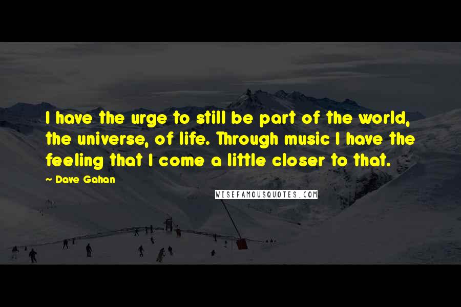 Dave Gahan Quotes: I have the urge to still be part of the world, the universe, of life. Through music I have the feeling that I come a little closer to that.