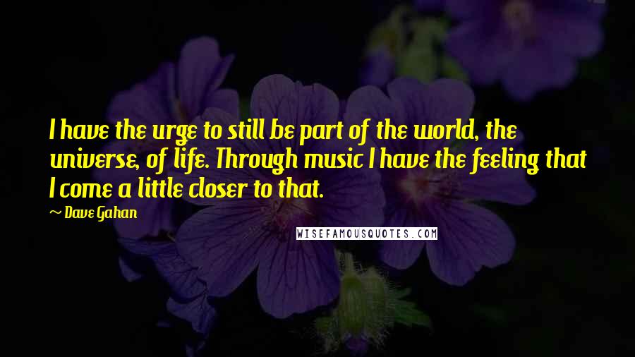 Dave Gahan Quotes: I have the urge to still be part of the world, the universe, of life. Through music I have the feeling that I come a little closer to that.