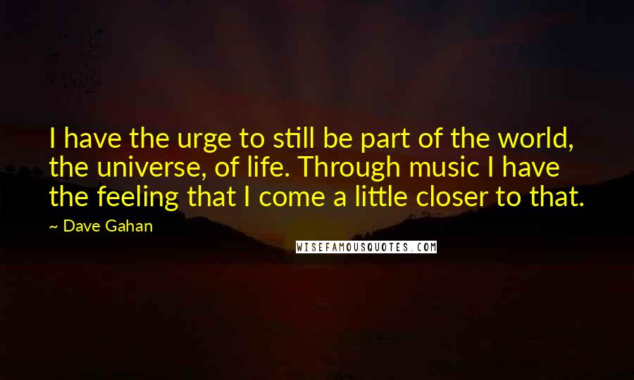 Dave Gahan Quotes: I have the urge to still be part of the world, the universe, of life. Through music I have the feeling that I come a little closer to that.