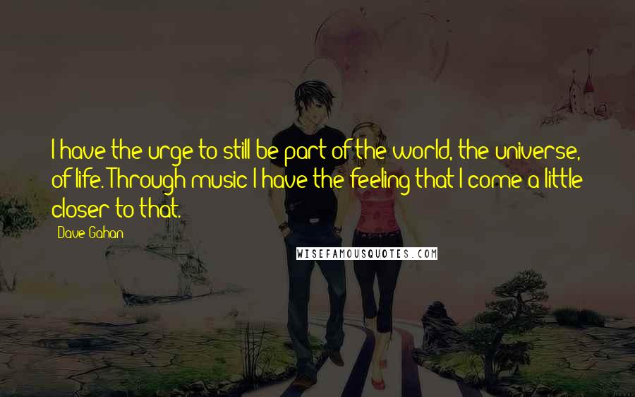 Dave Gahan Quotes: I have the urge to still be part of the world, the universe, of life. Through music I have the feeling that I come a little closer to that.